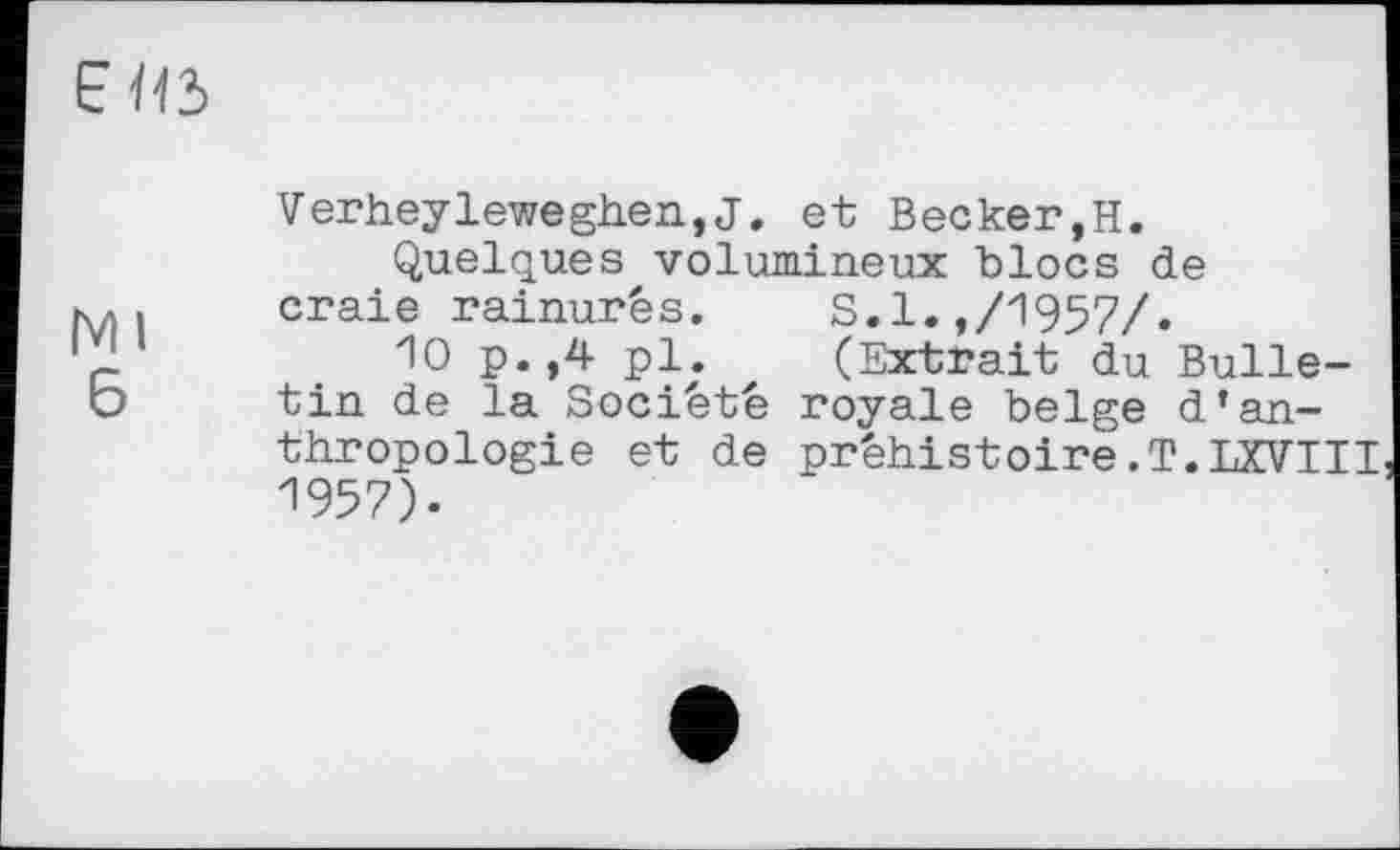 ﻿Е І15
Ml
б
Verheyleweghen,J. et Becker,H.
Quelques volumineux blocs de craie rainurés.	S.l.,/1957/.
10 p.,4 pl.	(Extrait du Bulle-
tin de la Société royale belge d’anthropologie et de préhistoire.T.LXVIII 1957).